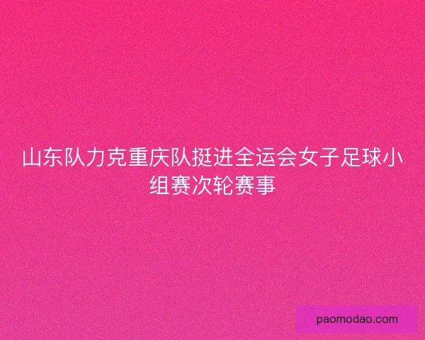 山东队力克重庆队挺进全运会女子足球小组赛次轮赛事