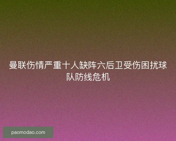 曼联伤情严重十人缺阵六后卫受伤困扰球队防线危机