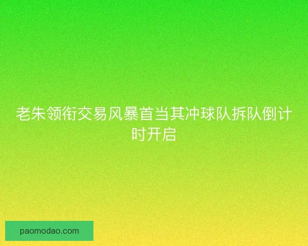 老朱领衔交易风暴首当其冲球队拆队倒计时开启