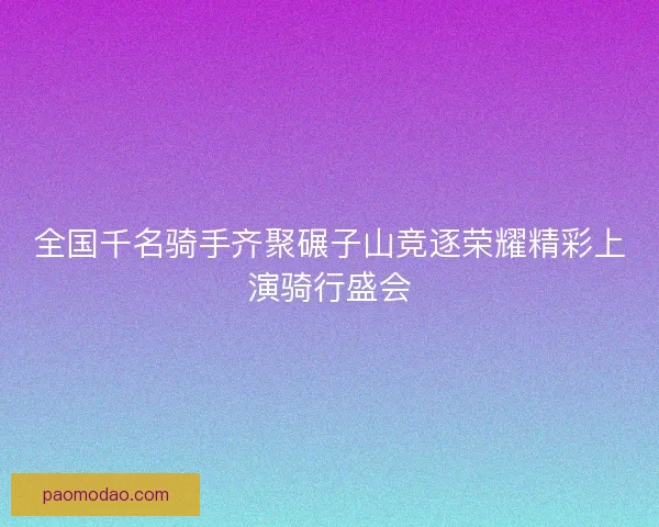全国千名骑手齐聚碾子山竞逐荣耀精彩上演骑行盛会