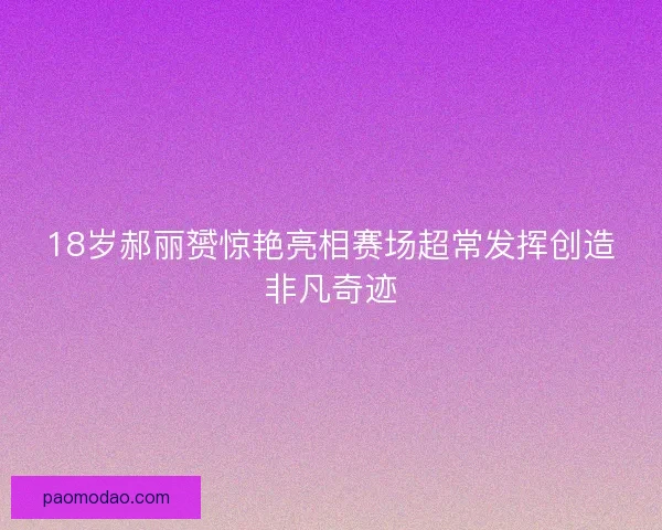 18岁郝丽赟惊艳亮相赛场超常发挥创造非凡奇迹