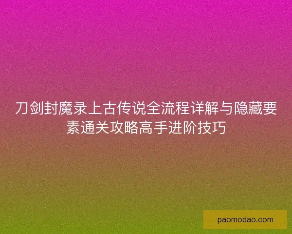刀剑封魔录上古传说全流程详解与隐藏要素通关攻略高手进阶技巧