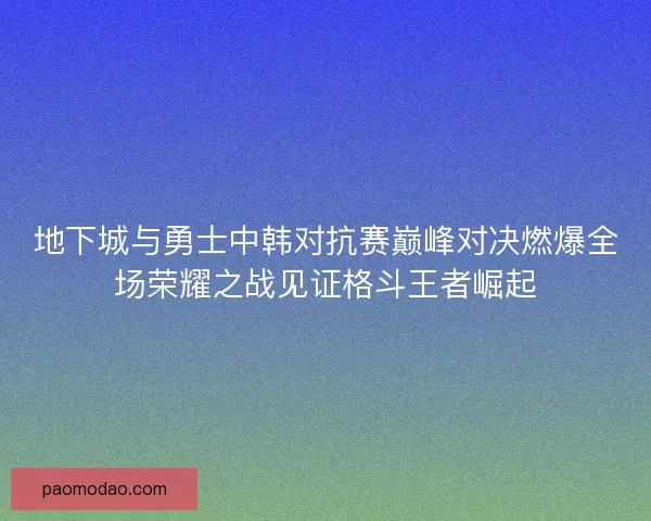 地下城与勇士中韩对抗赛巅峰对决燃爆全场荣耀之战见证格斗王者崛起