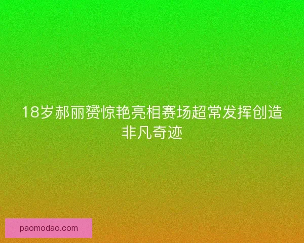 18岁郝丽赟惊艳亮相赛场超常发挥创造非凡奇迹