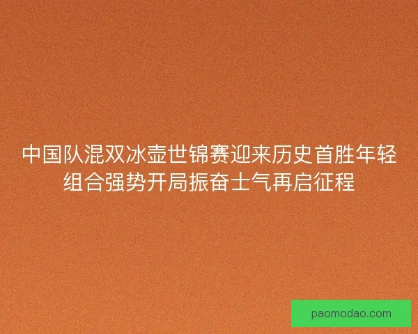 中国队混双冰壶世锦赛迎来历史首胜年轻组合强势开局振奋士气再启征程