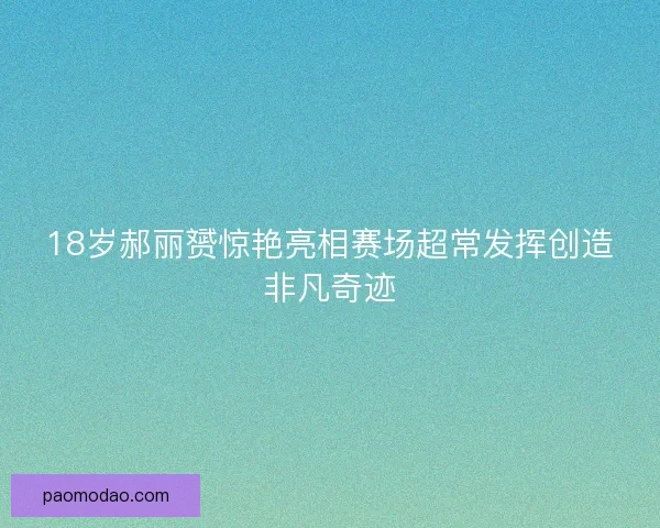 18岁郝丽赟惊艳亮相赛场超常发挥创造非凡奇迹